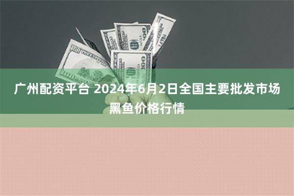 广州配资平台 2024年6月2日全国主要批发市场黑鱼价格行情