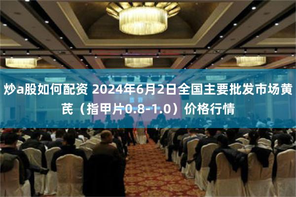 炒a股如何配资 2024年6月2日全国主要批发市场黄芪（指甲片0.8-1.0）价格行情