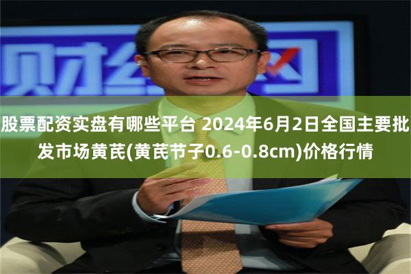 股票配资实盘有哪些平台 2024年6月2日全国主要批发市场黄芪(黄芪节子0.6-0.8cm)价格行情