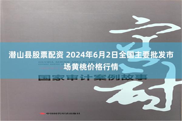 潜山县股票配资 2024年6月2日全国主要批发市场黄桃价格行情