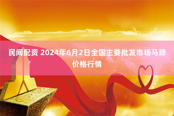 民间配资 2024年6月2日全国主要批发市场马蹄价格行情