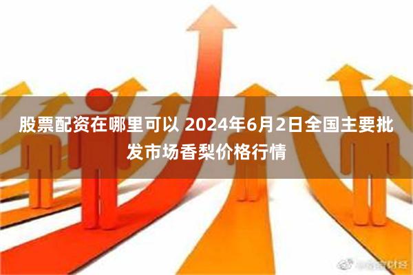 股票配资在哪里可以 2024年6月2日全国主要批发市场香梨价格行情