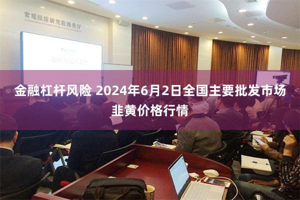 金融杠杆风险 2024年6月2日全国主要批发市场韭黄价格行情