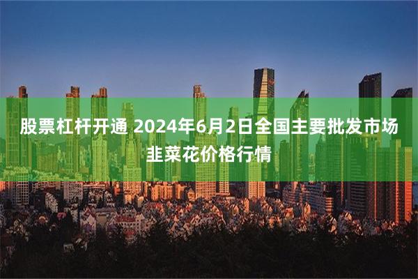 股票杠杆开通 2024年6月2日全国主要批发市场韭菜花价格行情