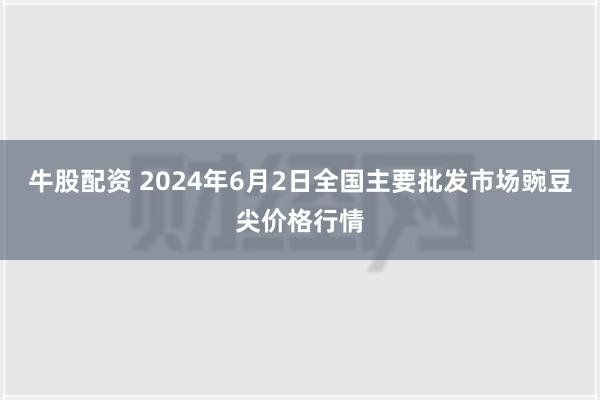 牛股配资 2024年6月2日全国主要批发市场豌豆尖价格行情