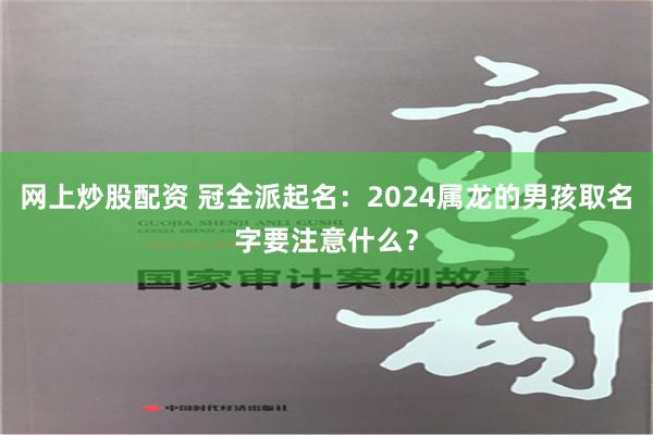 网上炒股配资 冠全派起名：2024属龙的男孩取名字要注意什么？