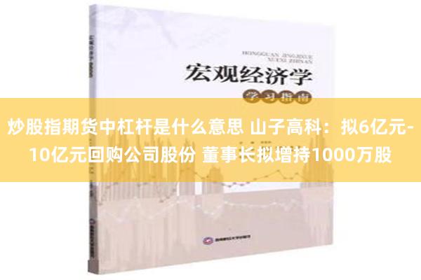 炒股指期货中杠杆是什么意思 山子高科：拟6亿元-10亿元回购公司股份 董事长拟增持1000万股