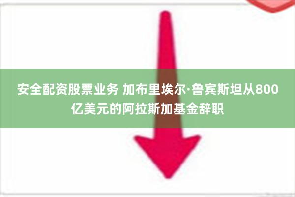 安全配资股票业务 加布里埃尔·鲁宾斯坦从800亿美元的阿拉斯加基金辞职