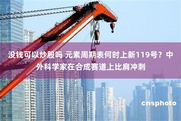 没钱可以炒股吗 元素周期表何时上新119号？中外科学家在合成赛道上比肩冲刺