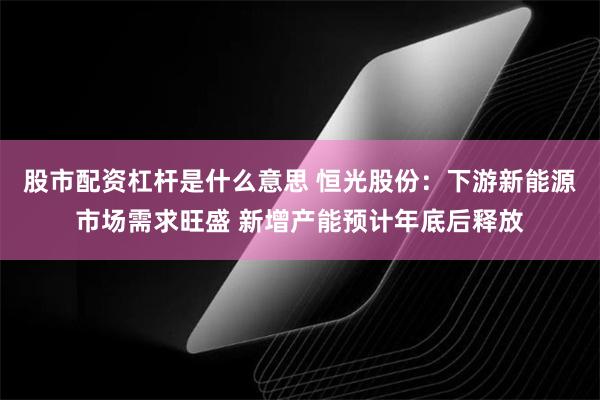 股市配资杠杆是什么意思 恒光股份：下游新能源市场需求旺盛 新增产能预计年底后释放