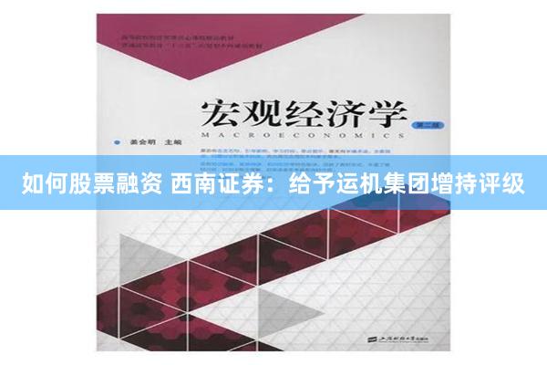 如何股票融资 西南证券：给予运机集团增持评级