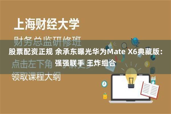 股票配资正规 余承东曝光华为Mate X6典藏版：强强联手 王炸组合