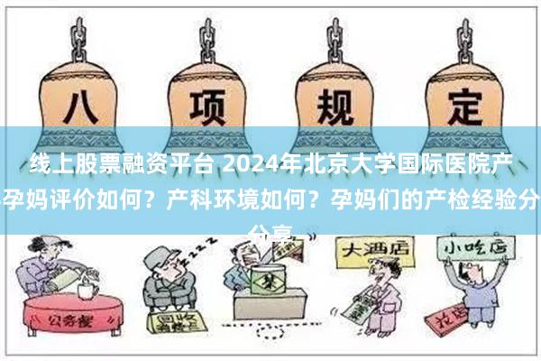 线上股票融资平台 2024年北京大学国际医院产科孕妈评价如何？产科环境如何？孕妈们的产检经验分享