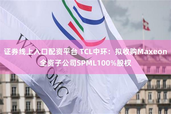 证券线上入口配资平台 TCL中环：拟收购Maxeon全资子公司SPML100%股权