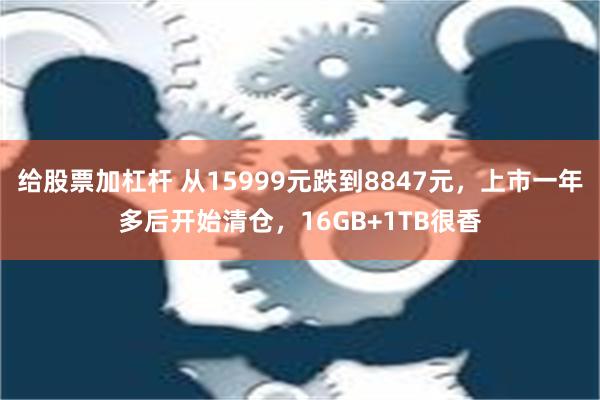 给股票加杠杆 从15999元跌到8847元，上市一年多后开始清仓，16GB+1TB很香