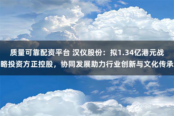 质量可靠配资平台 汉仪股份：拟1.34亿港元战略投资方正控股，协同发展助力行业创新与文化传承