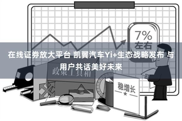 在线证劵放大平台 凯翼汽车Yi+生态战略发布 与用户共话美好未来