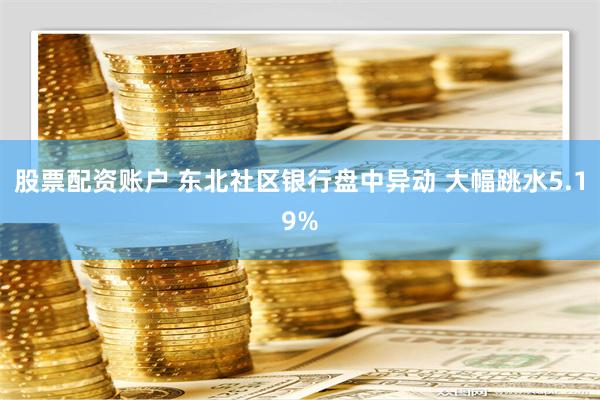 股票配资账户 东北社区银行盘中异动 大幅跳水5.19%