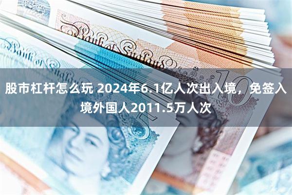 股市杠杆怎么玩 2024年6.1亿人次出入境，免签入境外国人2011.5万人次